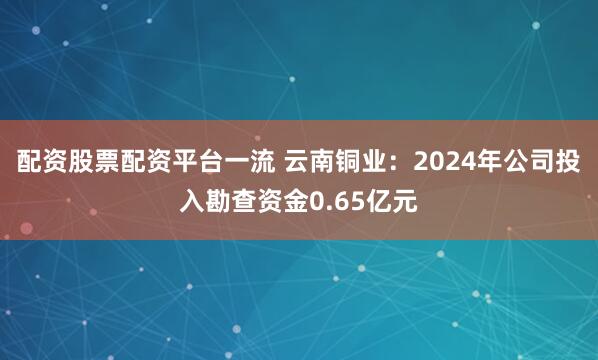 配资股票配资平台一流 云南铜业：2024年公司投入勘查资金0.65亿元