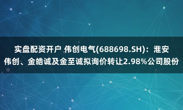 实盘配资开户 伟创电气(688698.SH)：淮安伟创、金皓诚及金至诚拟询价转让2.98%公司股份