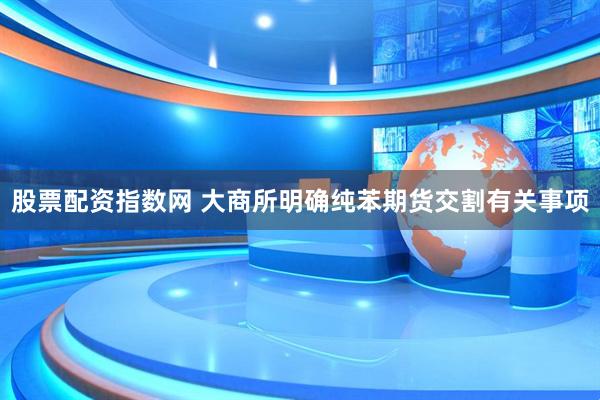 股票配资指数网 大商所明确纯苯期货交割有关事项