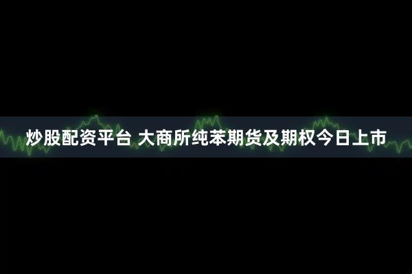 炒股配资平台 大商所纯苯期货及期权今日上市