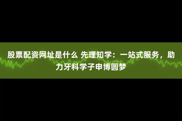 股票配资网址是什么 先理知学：一站式服务，助力牙科学子申博圆梦
