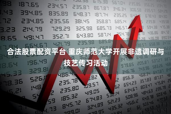合法股票配资平台 重庆师范大学开展非遗调研与技艺传习活动