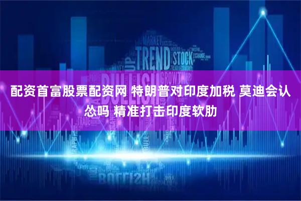 配资首富股票配资网 特朗普对印度加税 莫迪会认怂吗 精准打击印度软肋
