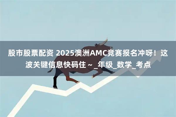 股市股票配资 2025澳洲AMC竞赛报名冲呀！这波关键信息快码住～_年级_数学_考点