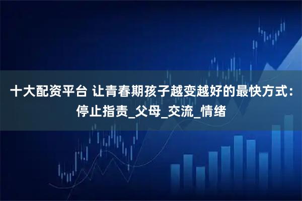 十大配资平台 让青春期孩子越变越好的最快方式：停止指责_父母_交流_情绪