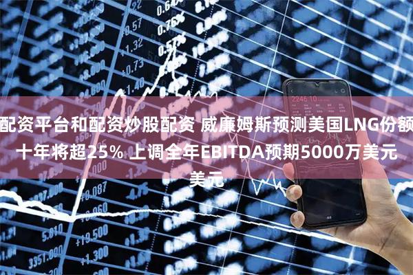 配资平台和配资炒股配资 威廉姆斯预测美国LNG份额十年将超25% 上调全年EBITDA预期5000万美元
