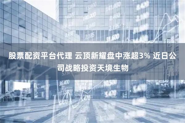 股票配资平台代理 云顶新耀盘中涨超3% 近日公司战略投资天境生物