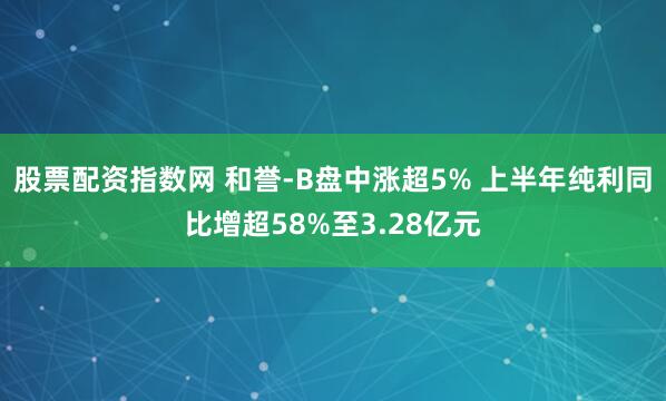 股票配资指数网 和誉-B盘中涨超5% 上半年纯利同比增超58%至3.28亿元