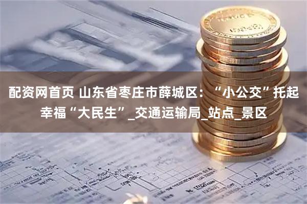 配资网首页 山东省枣庄市薛城区：“小公交”托起幸福“大民生”_交通运输局_站点_景区