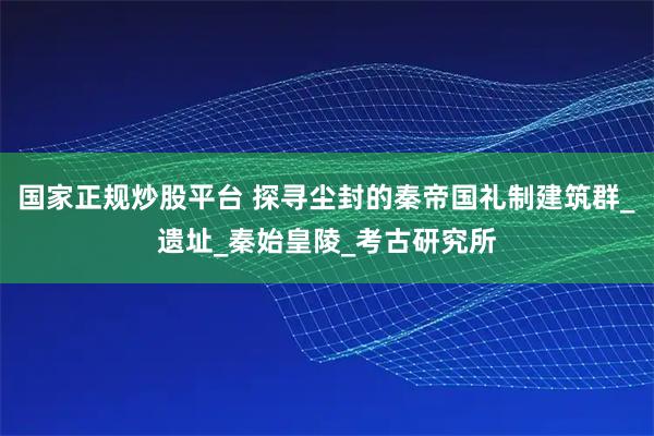 国家正规炒股平台 探寻尘封的秦帝国礼制建筑群_遗址_秦始皇陵_考古研究所