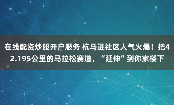 在线配资炒股开户服务 杭马进社区人气火爆！把42.195公里的马拉松赛道，“延伸”到你家楼下