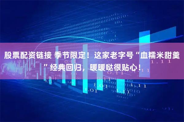 股票配资链接 季节限定！这家老字号“血糯米甜羹”经典回归，暖暖哒很贴心！